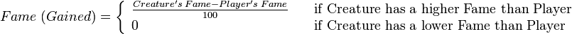 	
  Fame\;(Gained) = \left\{	
  \begin{array}{l l}	
    \frac{Creature's\;Fame - Player's\;Fame}{100} & \quad \text{if Creature has a higher Fame than Player}\\	
    0 & \quad \text{if Creature has a lower Fame than Player}\\	
  \end{array} \right.	
